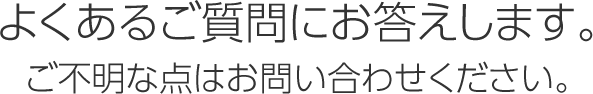 よくあるご質問にお答えします。ご不明な点はお問い合わせください。