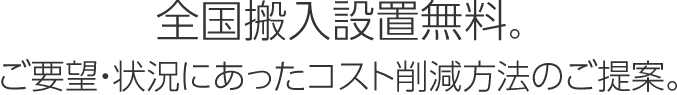 全国搬入設置無料。ご要望・状況にあったコスト削減方法のご提案。